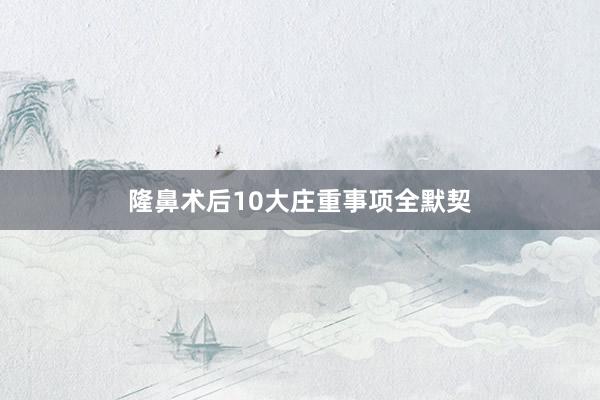 隆鼻术后10大庄重事项全默契