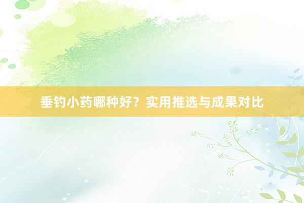 垂钓小药哪种好？实用推选与成果对比