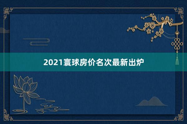 2021寰球房价名次最新出炉