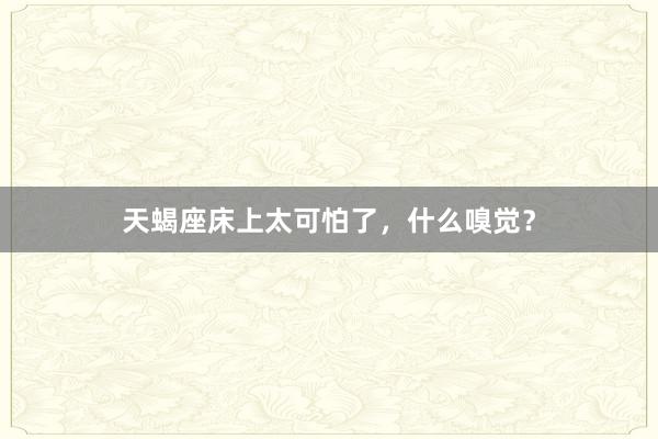 天蝎座床上太可怕了,什么嗅觉?
