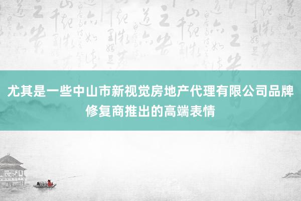 尤其是一些中山市新视觉房地产代理有限公司品牌修复商推出的高端表情