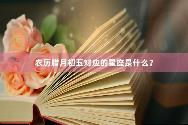 农历腊月初五对应的星座是什么？