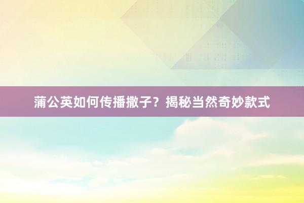 蒲公英如何传播撒子？揭秘当然奇妙款式